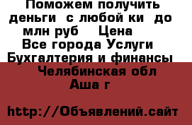 Поможем получить деньги, с любой ки, до 3 млн руб. › Цена ­ 15 - Все города Услуги » Бухгалтерия и финансы   . Челябинская обл.,Аша г.